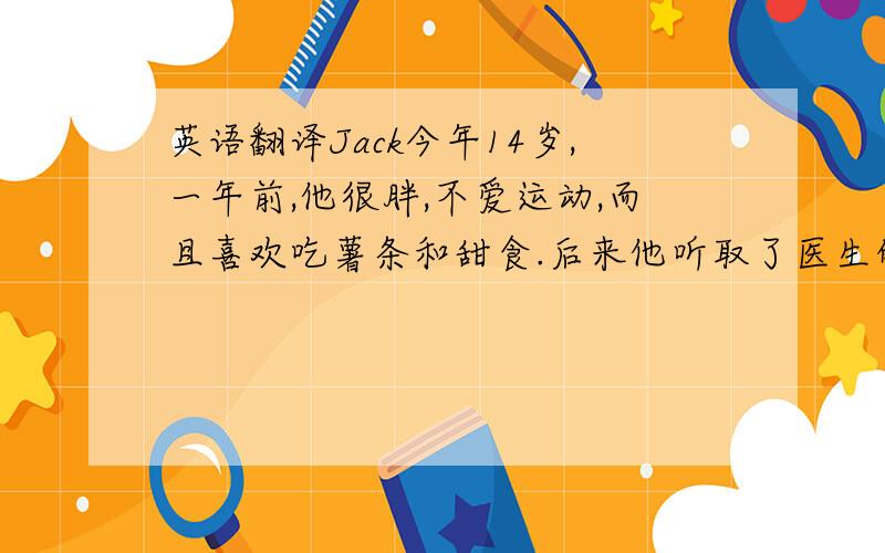 英语翻译Jack今年14岁,一年前,他很胖,不爱运动,而且喜欢吃薯条和甜食.后来他听取了医生的建议,多吃新鲜的蔬菜和水果