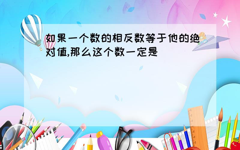 如果一个数的相反数等于他的绝对值,那么这个数一定是