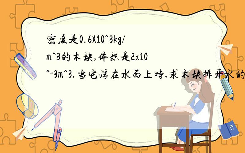 密度是0.6X10^3kg/m^3的木块,体积是2x10^-3m^3,当它浮在水面上时,求木块排开水的体积.