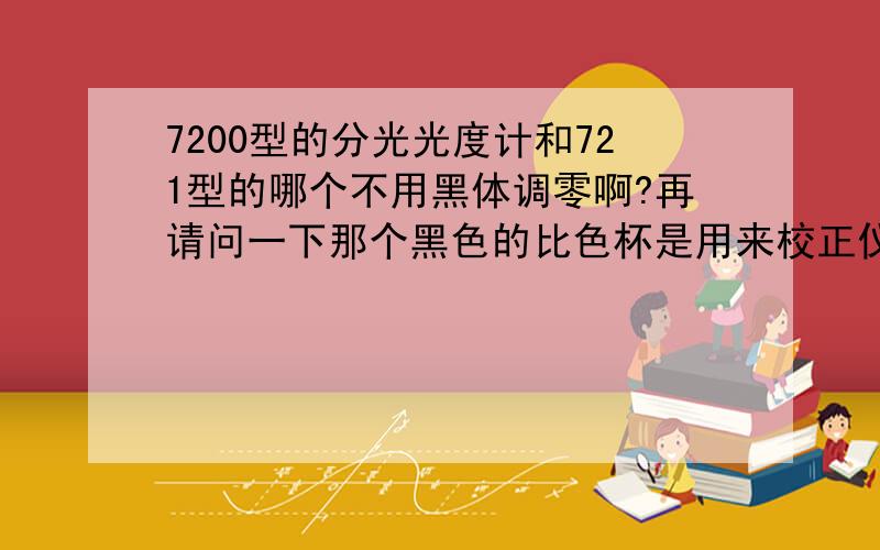 7200型的分光光度计和721型的哪个不用黑体调零啊?再请问一下那个黑色的比色杯是用来校正仪器的吗?