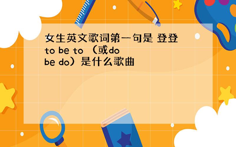 女生英文歌词第一句是 登登 to be to （或do be do）是什么歌曲