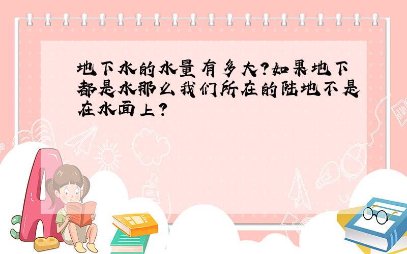 地下水的水量有多大?如果地下都是水那么我们所在的陆地不是在水面上?