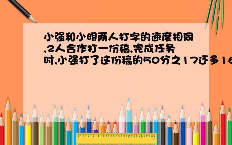 小强和小明两人打字的速度相同,2人合作打一份稿,完成任务时,小强打了这份稿的50分之17还多16页,共有几