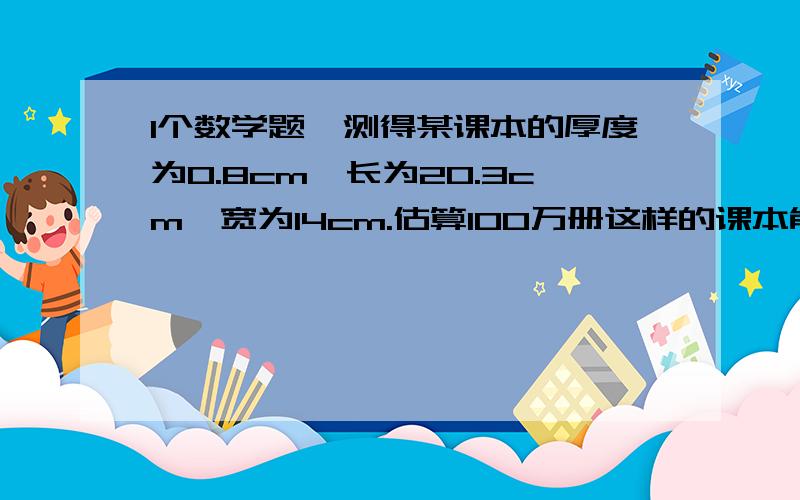 1个数学题诶测得某课本的厚度为0.8cm,长为20.3cm,宽为14cm.估算100万册这样的课本能放进长为9m,宽为6