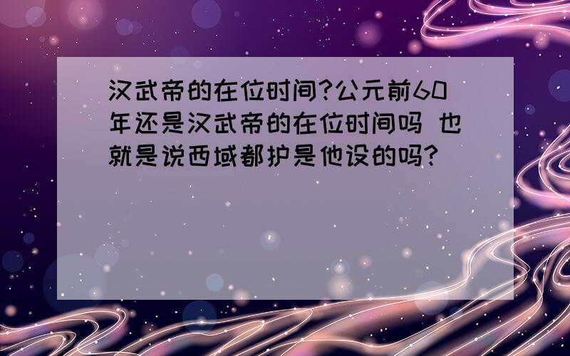 汉武帝的在位时间?公元前60年还是汉武帝的在位时间吗 也就是说西域都护是他设的吗?