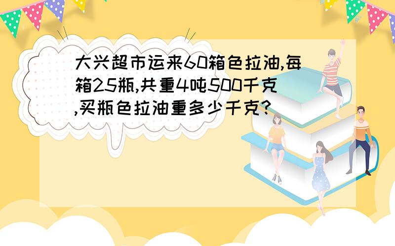 大兴超市运来60箱色拉油,每箱25瓶,共重4吨500千克,买瓶色拉油重多少千克?