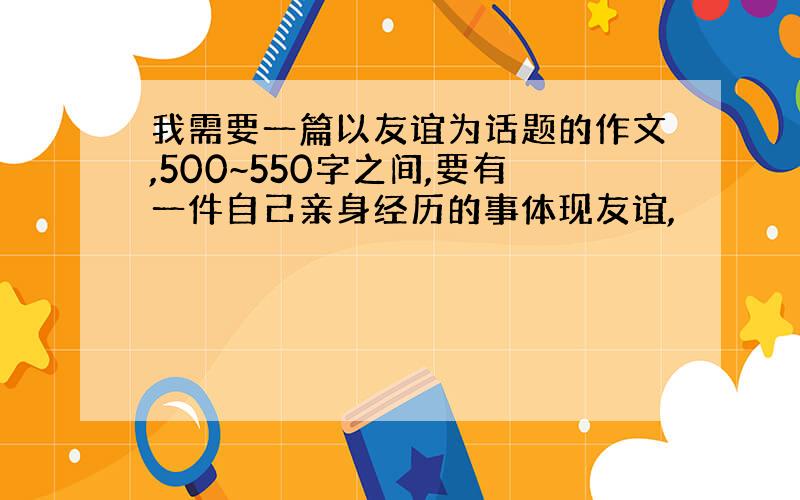 我需要一篇以友谊为话题的作文,500~550字之间,要有一件自己亲身经历的事体现友谊,