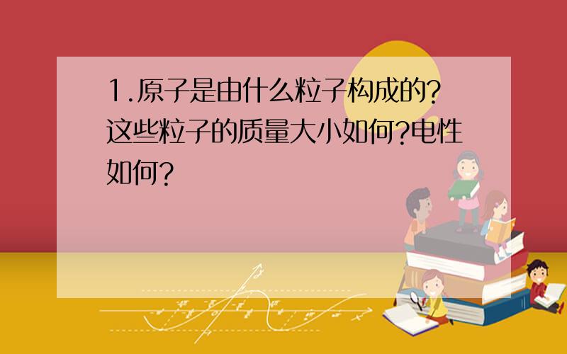 1.原子是由什么粒子构成的?这些粒子的质量大小如何?电性如何?