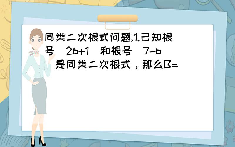 同类二次根式问题,1.已知根号（2b+1）和根号(7-b)是同类二次根式，那么B=_______2.已知根号（2b+1）