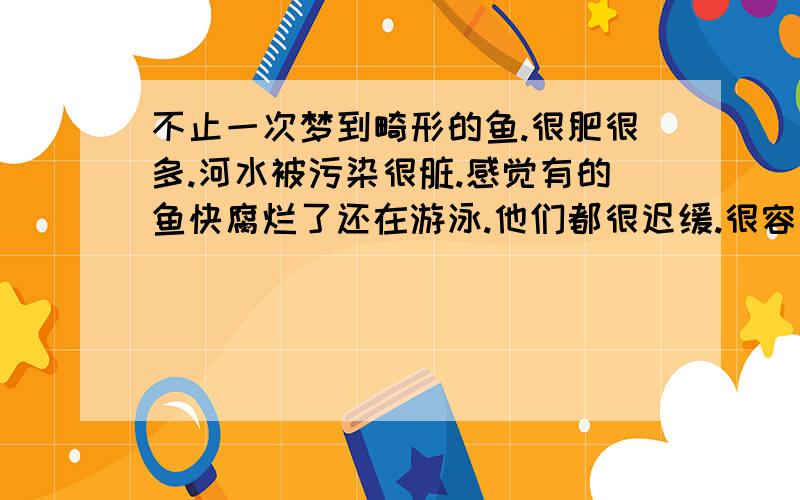 不止一次梦到畸形的鱼.很肥很多.河水被污染很脏.感觉有的鱼快腐烂了还在游泳.他们都很迟缓.很容易抓到