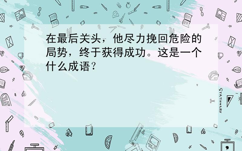 在最后关头，他尽力挽回危险的局势，终于获得成功。这是一个什么成语？