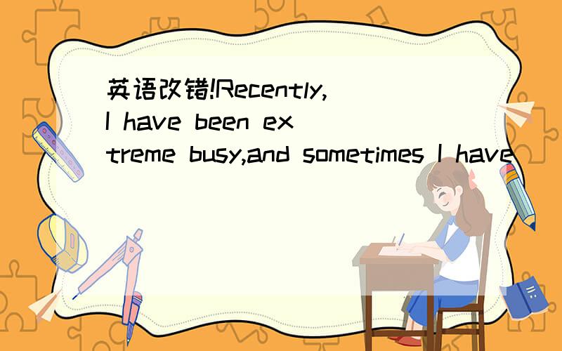 英语改错!Recently,I have been extreme busy,and sometimes I have