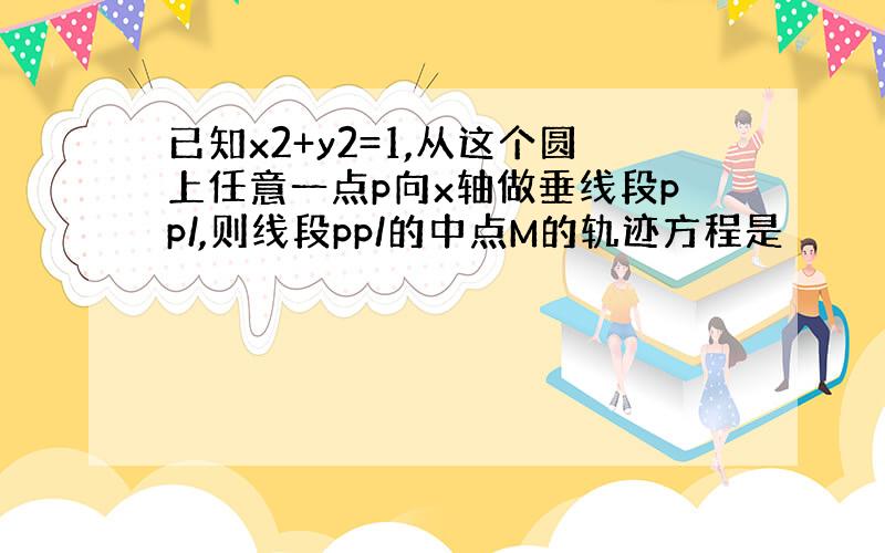 已知x2+y2=1,从这个圆上任意一点p向x轴做垂线段pp/,则线段pp/的中点M的轨迹方程是