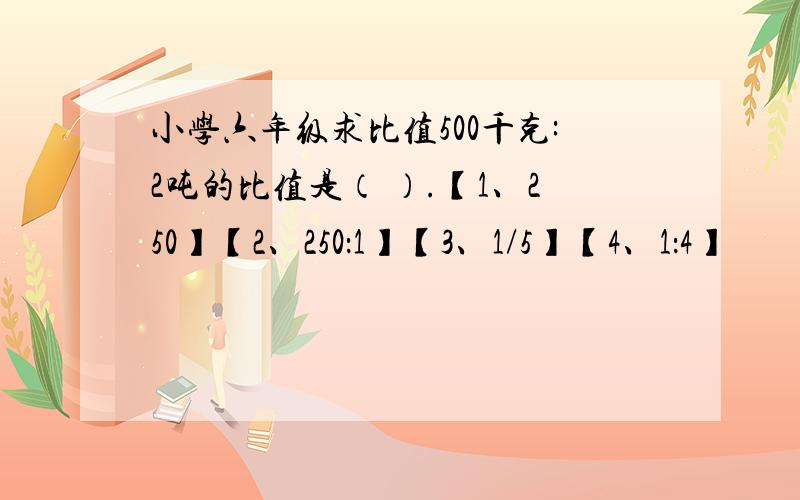 小学六年级求比值500千克:2吨的比值是（ ）.【1、250】【2、250：1】【3、1/5】【4、1：4】