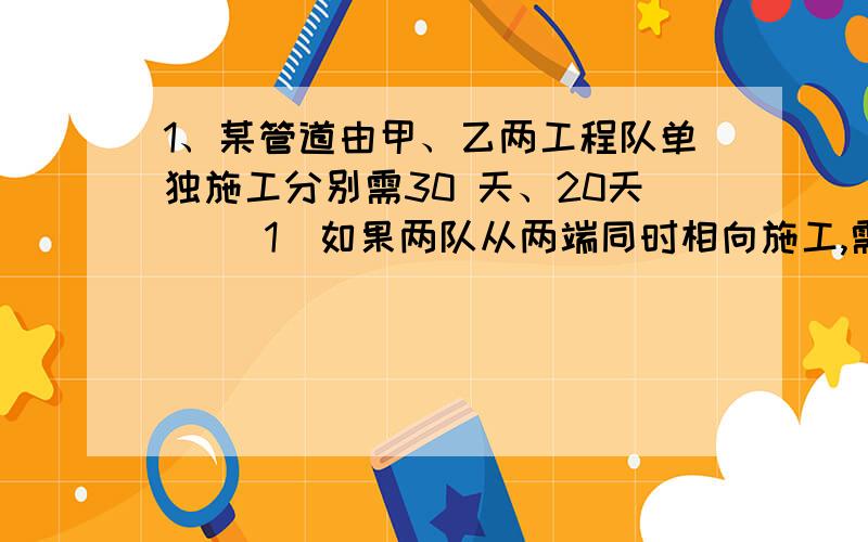 1、某管道由甲、乙两工程队单独施工分别需30 天、20天． （1）如果两队从两端同时相向施工,需要多少 天铺好?