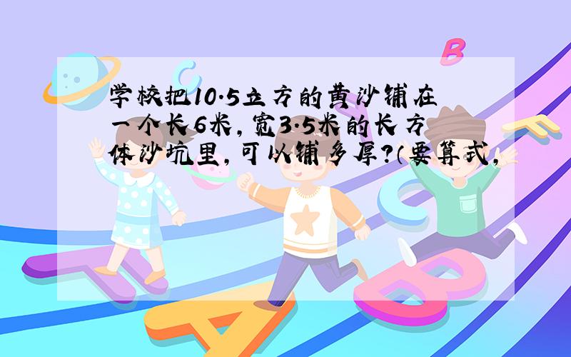 学校把10.5立方的黄沙铺在一个长6米,宽3.5米的长方体沙坑里,可以铺多厚?（要算式,