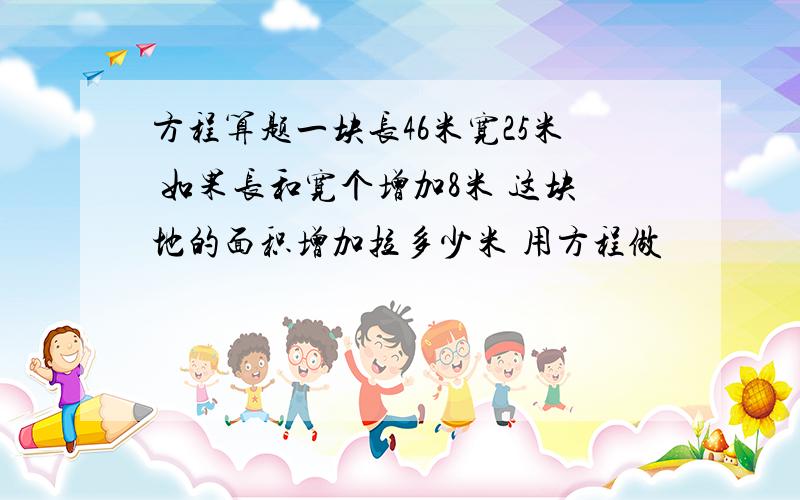 方程算题一块长46米宽25米 如果长和宽个增加8米 这块地的面积增加拉多少米 用方程做