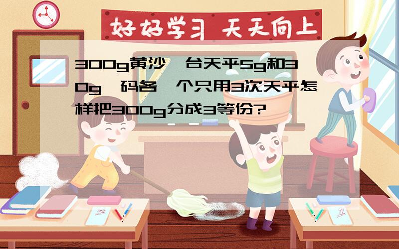 300g黄沙一台天平5g和30g砝码各一个只用3次天平怎样把300g分成3等份?