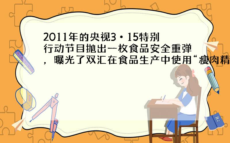 2011年的央视3•15特别行动节目抛出一枚食品安全重弹，曝光了双汇在食品生产中使用“瘦肉精”猪肉．一时间，市场哗然．瘦