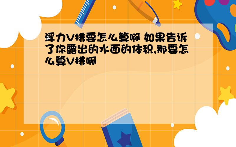 浮力V排要怎么算啊 如果告诉了你露出的水面的体积,那要怎么算V排啊