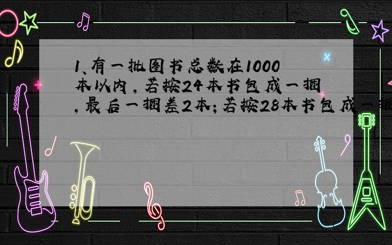 1、有一批图书总数在1000本以内,若按24本书包成一捆,最后一捆差2本；若按28本书包成一捆,最后一捆还是差两本书；若