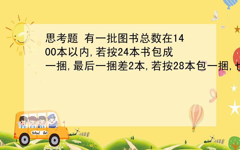 思考题 有一批图书总数在1400本以内,若按24本书包成一捆,最后一捆差2本,若按28本包一捆,也差两捆,若