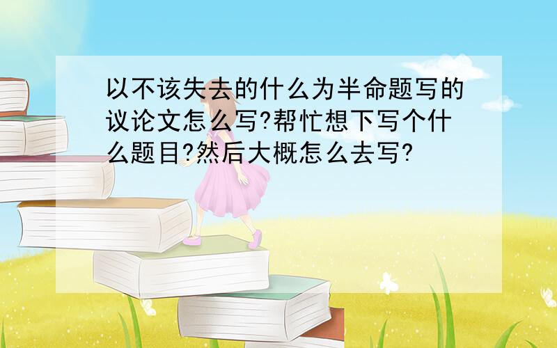 以不该失去的什么为半命题写的议论文怎么写?帮忙想下写个什么题目?然后大概怎么去写?