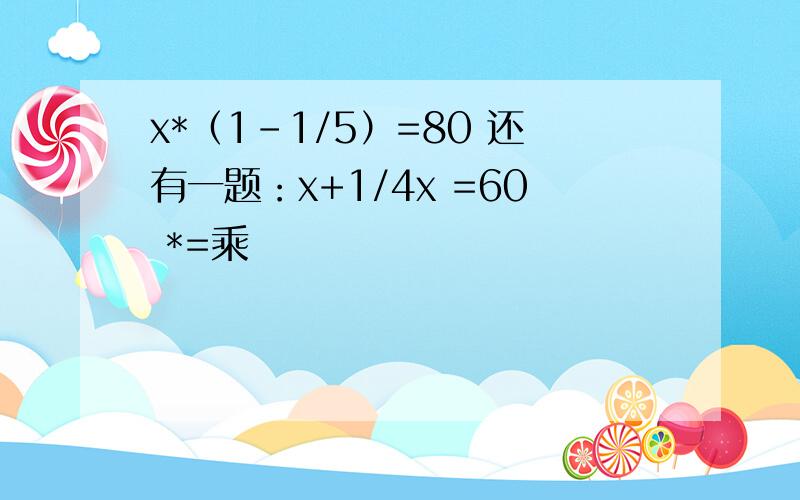 x*（1-1/5）=80 还有一题：x+1/4x =60 *=乘