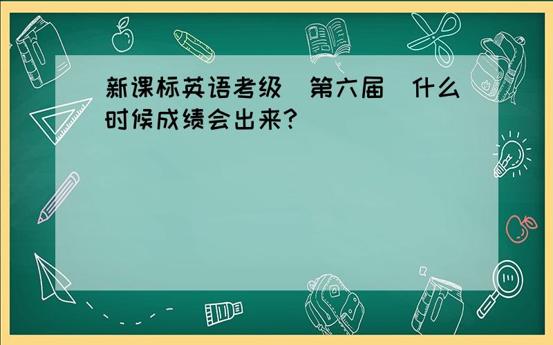 新课标英语考级(第六届)什么时候成绩会出来?