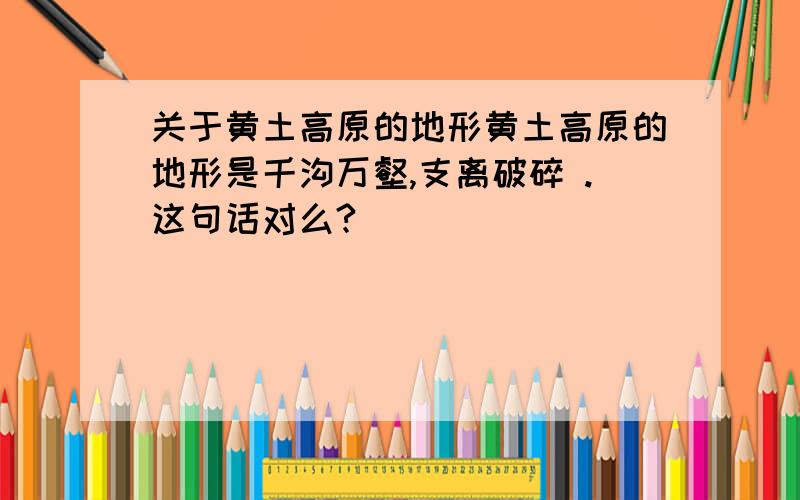 关于黄土高原的地形黄土高原的地形是千沟万壑,支离破碎 .这句话对么?