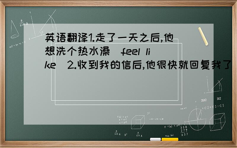 英语翻译1.走了一天之后,他想洗个热水澡(feel like)2.收到我的信后,他很快就回复我了(respond)3.一