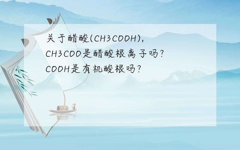 关于醋酸(CH3COOH),CH3COO是醋酸根离子吗?COOH是有机酸根吗?