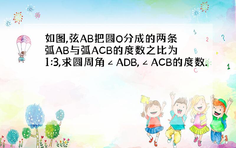 如图,弦AB把圆O分成的两条弧AB与弧ACB的度数之比为1:3,求圆周角∠ADB,∠ACB的度数.