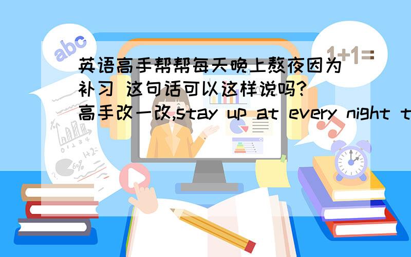 英语高手帮帮每天晚上熬夜因为补习 这句话可以这样说吗? 高手改一改,stay up at every night to