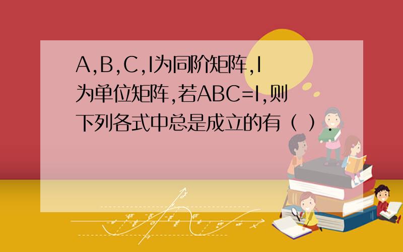 A,B,C,I为同阶矩阵,I为单位矩阵,若ABC=I,则下列各式中总是成立的有（ ）.