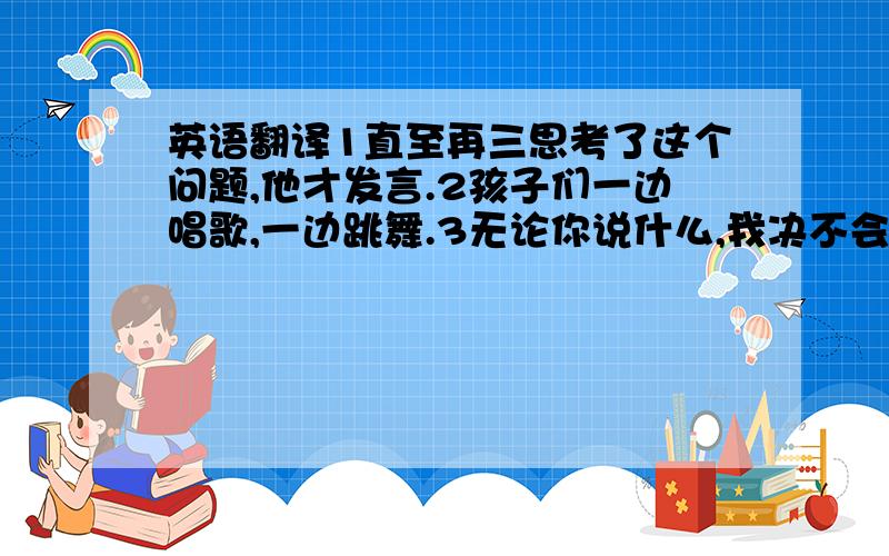 英语翻译1直至再三思考了这个问题,他才发言.2孩子们一边唱歌,一边跳舞.3无论你说什么,我决不会同意你的看法.4虽然他6