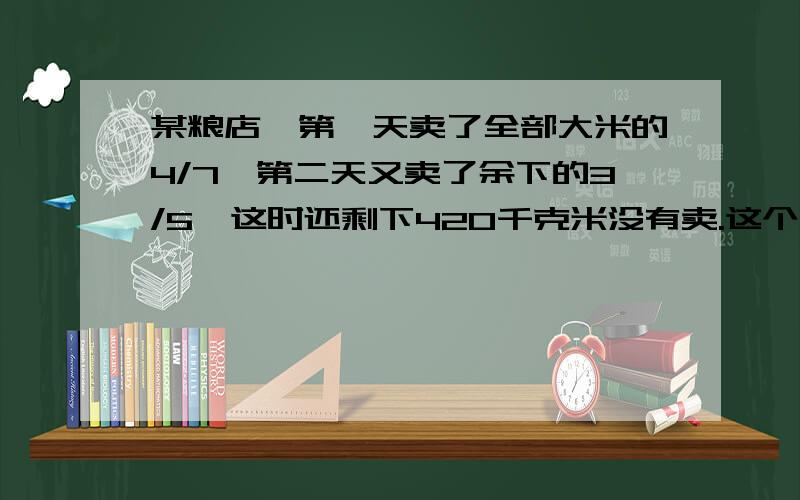 某粮店,第一天卖了全部大米的4/7,第二天又卖了余下的3/5,这时还剩下420千克米没有卖.这个粮店共有大米多少千克?