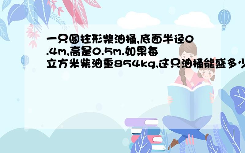 一只圆柱形柴油桶,底面半径0.4m,高是0.5m.如果每立方米柴油重854kg,这只油桶能盛多少柴油多少千克?