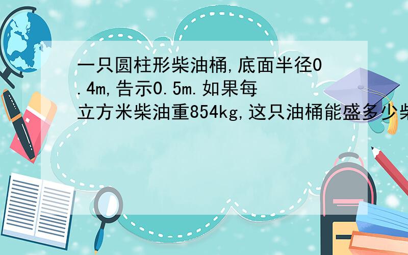 一只圆柱形柴油桶,底面半径0.4m,告示0.5m.如果每立方米柴油重854kg,这只油桶能盛多少柴油多少千克?