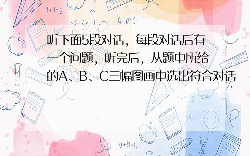 听下面5段对话，每段对话后有一个问题，听完后，从题中所给的A、B、C三幅图画中选出符合对话