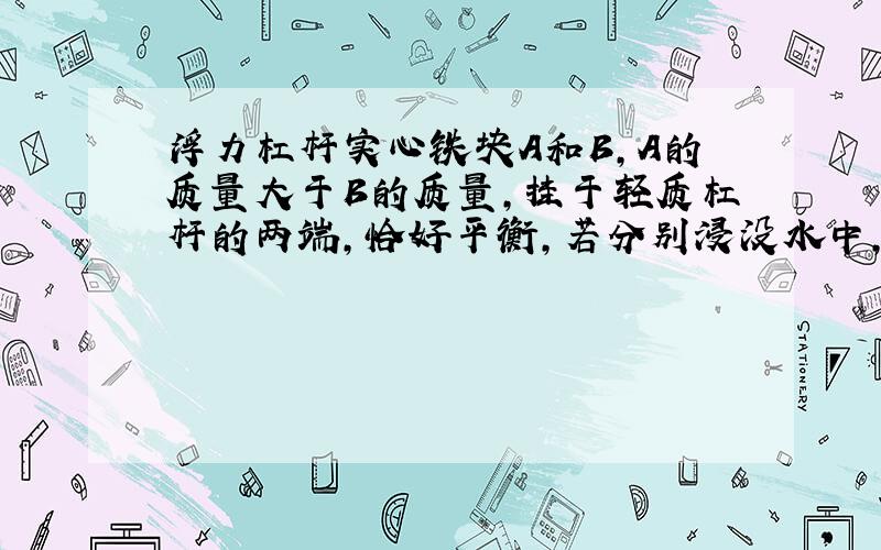 浮力杠杆实心铁块A和B,A的质量大于B的质量,挂于轻质杠杆的两端,恰好平衡,若分别浸没水中,则杠杆将依然平衡、A端下降还