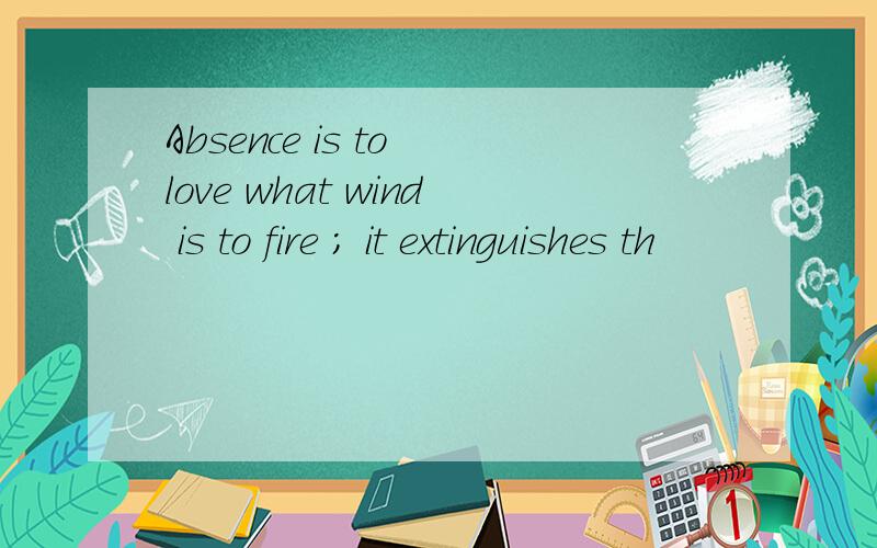 Absence is to love what wind is to fire ; it extinguishes th