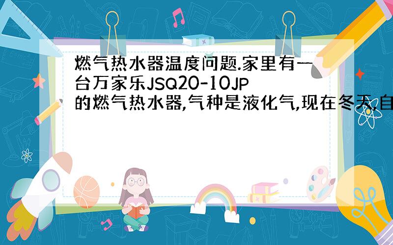 燃气热水器温度问题.家里有一台万家乐JSQ20-10JP的燃气热水器,气种是液化气,现在冬天,自来水水温大概9到10摄氏