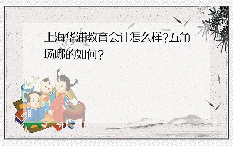 上海华浦教育会计怎么样?五角场哪的如何?