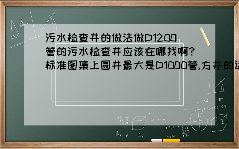 污水检查井的做法做D1200管的污水检查井应该在哪找啊?标准图集上圆井最大是D1000管,方井的话只有直线和90°的,这