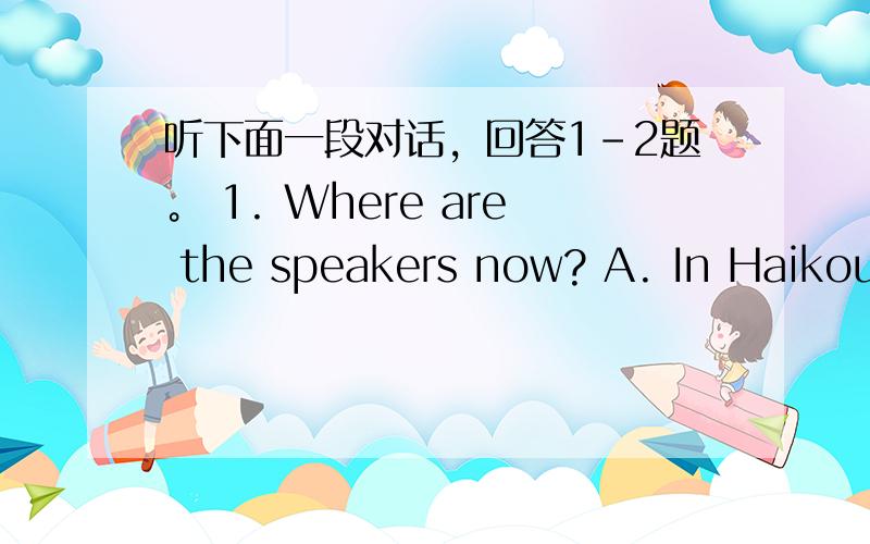 听下面一段对话，回答1-2题。 1. Where are the speakers now? A. In Haikou