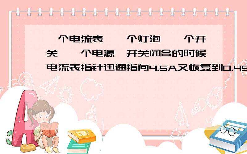 一个电流表,一个灯泡,一个开关,一个电源,开关闭合的时候电流表指针迅速指向4.5A又恢复到0.45A稳定下来