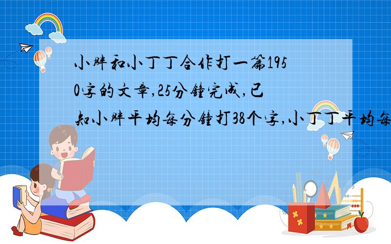 小胖和小丁丁合作打一篇1950字的文章,25分钟完成,已知小胖平均每分钟打38个字,小丁丁平均每分种打多少个