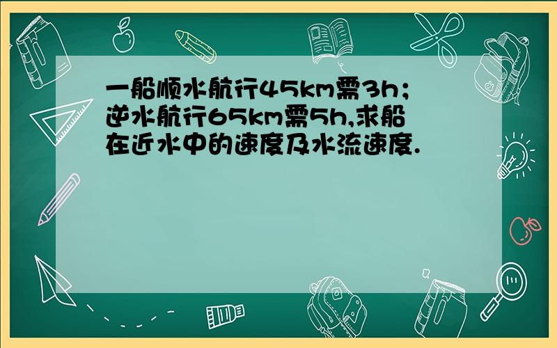 一船顺水航行45km需3h；逆水航行65km需5h,求船在近水中的速度及水流速度.