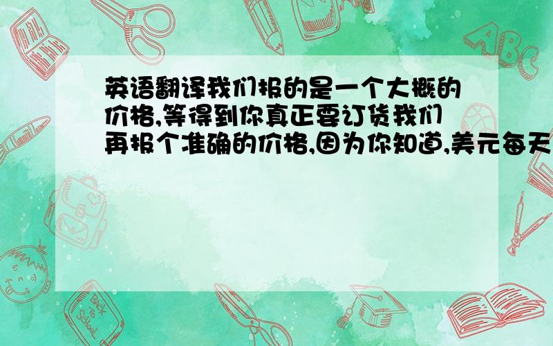 英语翻译我们报的是一个大概的价格,等得到你真正要订货我们再报个准确的价格,因为你知道,美元每天都在变化.所以我们要以当天